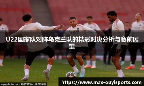U22国家队对阵乌克兰队的精彩对决分析与赛前展望